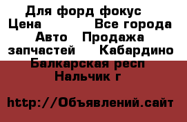 Для форд фокус  › Цена ­ 5 000 - Все города Авто » Продажа запчастей   . Кабардино-Балкарская респ.,Нальчик г.